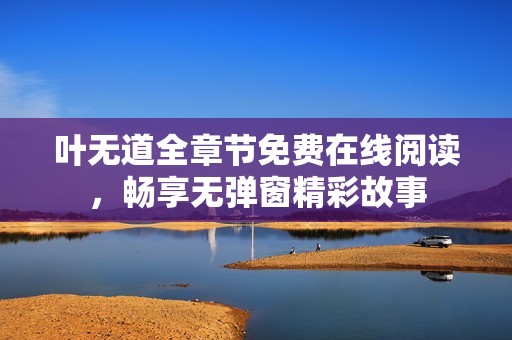 叶无道全章节免费在线阅读，畅享无弹窗精彩故事