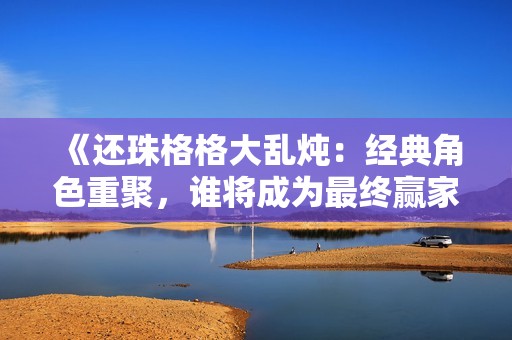 《还珠格格大乱炖：经典角色重聚，谁将成为最终赢家》
