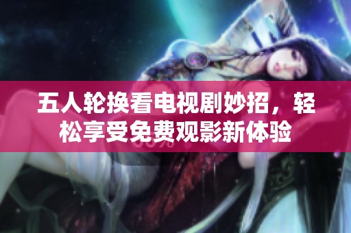 五人轮换看电视剧妙招，轻松享受免费观影新体验