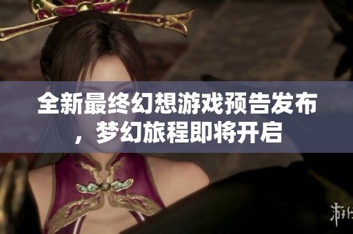 全新最终幻想游戏预告发布，梦幻旅程即将开启