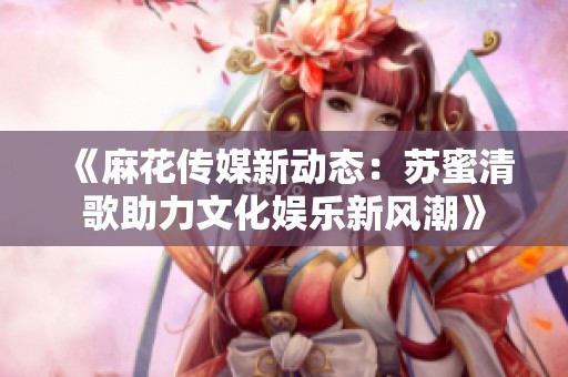 《麻花传媒新动态：苏蜜清歌助力文化娱乐新风潮》