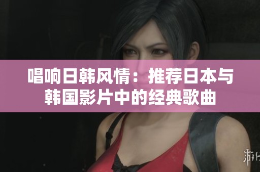 唱响日韩风情：推荐日本与韩国影片中的经典歌曲