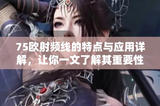 75欧射频线的特点与应用详解，让你一文了解其重要性