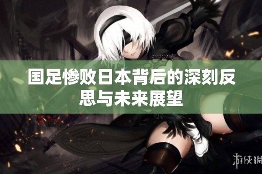 国足惨败日本背后的深刻反思与未来展望