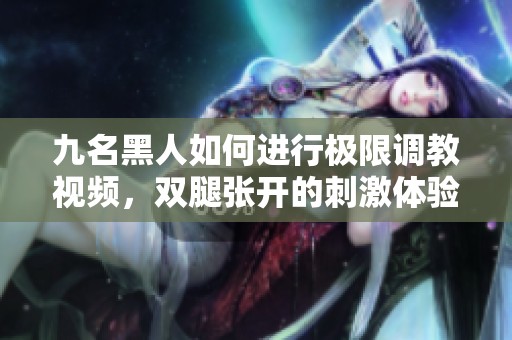九名黑人如何进行极限调教视频，双腿张开的刺激体验