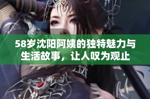 58岁沈阳阿姨的独特魅力与生活故事，让人叹为观止