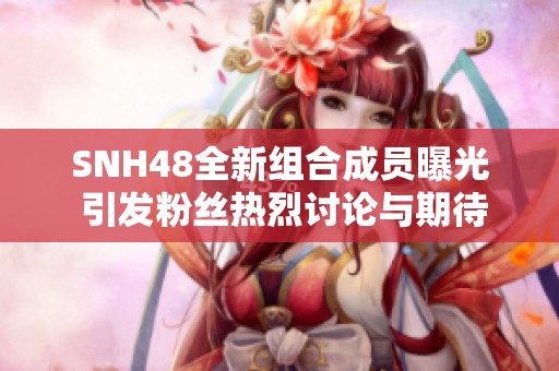 SNH48全新组合成员曝光 引发粉丝热烈讨论与期待
