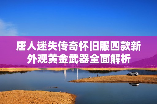 唐人迷失传奇怀旧服四款新外观黄金武器全面解析