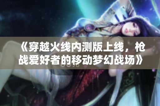 《穿越火线内测版上线，枪战爱好者的移动梦幻战场》