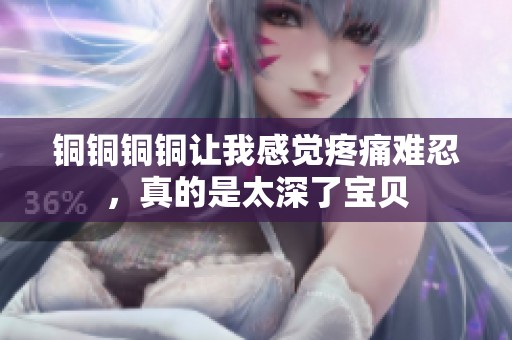 铜铜铜铜让我感觉疼痛难忍，真的是太深了宝贝