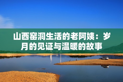 山西窑洞生活的老阿姨：岁月的见证与温暖的故事