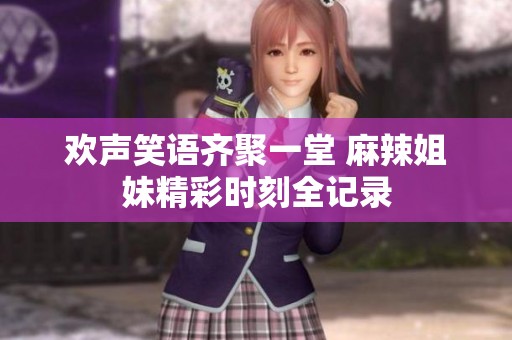 欢声笑语齐聚一堂 麻辣姐妹精彩时刻全记录