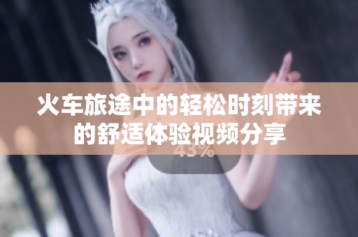 火车旅途中的轻松时刻带来的舒适体验视频分享