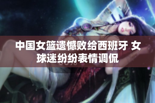 中国女篮遗憾败给西班牙 女球迷纷纷表情调侃