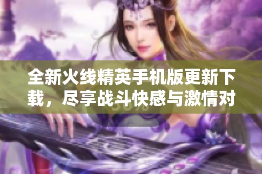 全新火线精英手机版更新下载，尽享战斗快感与激情对决