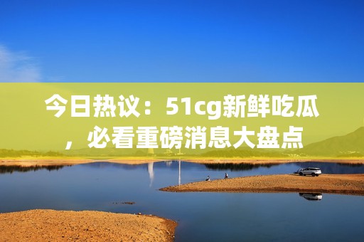 今日热议：51cg新鲜吃瓜，必看重磅消息大盘点