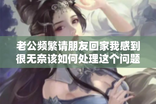 老公频繁请朋友回家我感到很无奈该如何处理这个问题