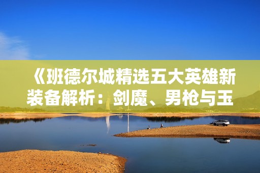 《班德尔城精选五大英雄新装备解析：剑魔、男枪与玉剑传说全套》