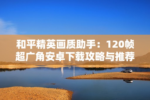 和平精英画质助手：120帧超广角安卓下载攻略与推荐