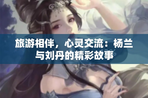 旅游相伴，心灵交流：杨兰与刘丹的精彩故事