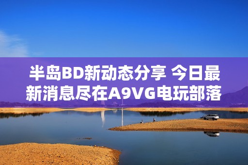 半岛BD新动态分享 今日最新消息尽在A9VG电玩部落
