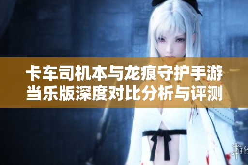 卡车司机本与龙痕守护手游当乐版深度对比分析与评测