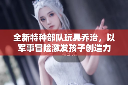 全新特种部队玩具乔治，以军事冒险激发孩子创造力