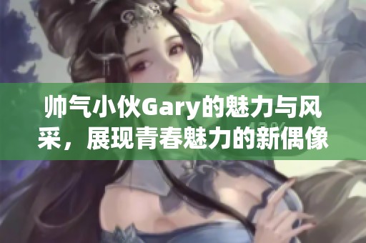 帅气小伙Gary的魅力与风采，展现青春魅力的新偶像