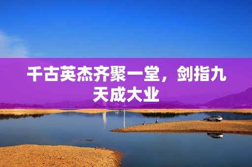 千古英杰齐聚一堂，剑指九天成大业