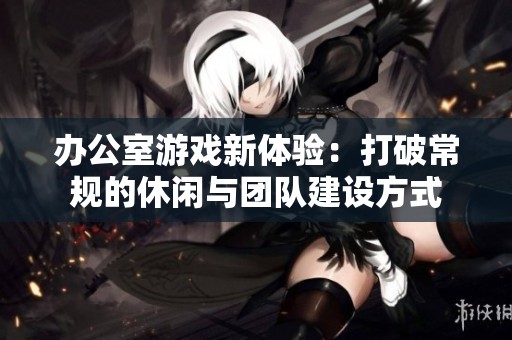 办公室游戏新体验：打破常规的休闲与团队建设方式