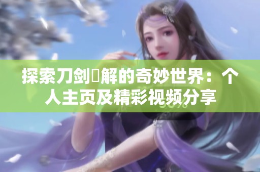 探索刀剑卍解的奇妙世界：个人主页及精彩视频分享