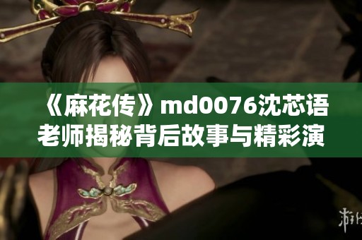 《麻花传》md0076沈芯语老师揭秘背后故事与精彩演绎