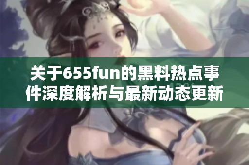 关于655fun的黑料热点事件深度解析与最新动态更新