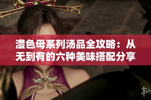 澧色母系列汤品全攻略：从无到有的六种美味搭配分享