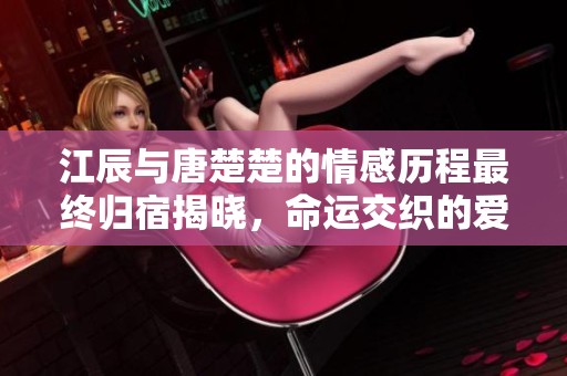 江辰与唐楚楚的情感历程最终归宿揭晓，命运交织的爱恨故事终极揭秘