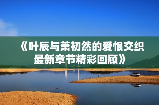 《叶辰与萧初然的爱恨交织最新章节精彩回顾》