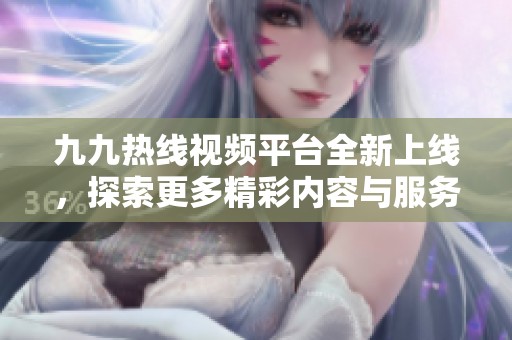 九九热线视频平台全新上线，探索更多精彩内容与服务