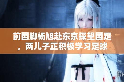 前国脚杨旭赴东京探望国足，两儿子正积极学习足球