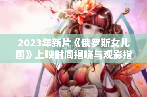 2023年新片《俄罗斯女儿国》上映时间揭晓与观影指南