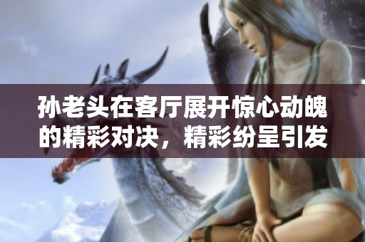 孙老头在客厅展开惊心动魄的精彩对决，精彩纷呈引发热议