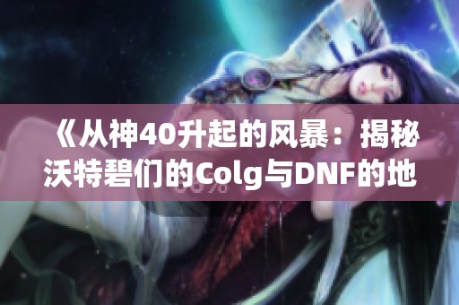 《从神40升起的风暴：揭秘沃特碧们的Colg与DNF的地下城历程》