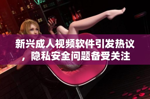 新兴成人视频软件引发热议，隐私安全问题备受关注