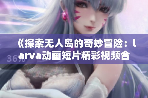 《探索无人岛的奇妙冒险：larva动画短片精彩视频合集》