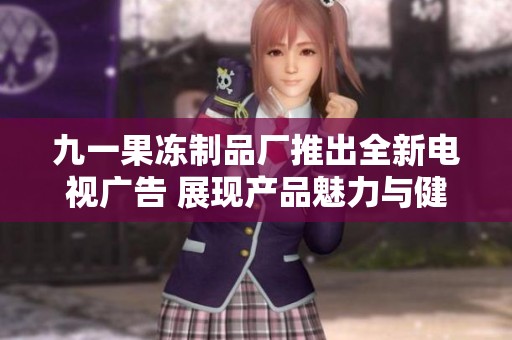 九一果冻制品厂推出全新电视广告 展现产品魅力与健康理念