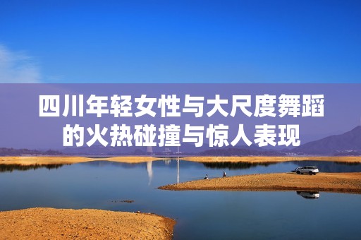 四川年轻女性与大尺度舞蹈的火热碰撞与惊人表现