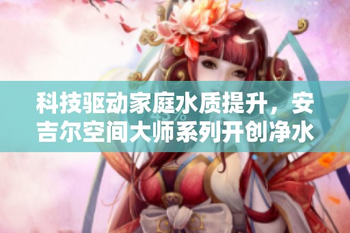 科技驱动家庭水质提升，安吉尔空间大师系列开创净水新纪元