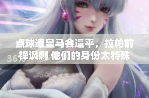点球遭皇马会逼平，拉帕前锋讽刺 他们的身份太特殊了