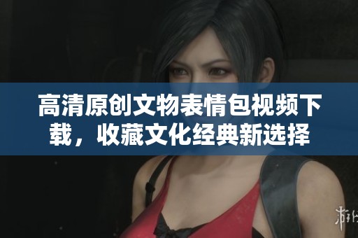 高清原创文物表情包视频下载，收藏文化经典新选择