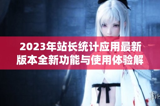 2023年站长统计应用最新版本全新功能与使用体验解析
