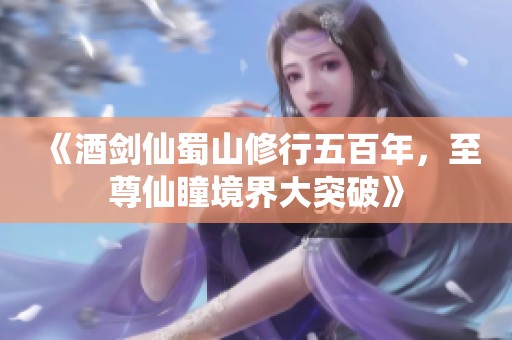 《酒剑仙蜀山修行五百年，至尊仙瞳境界大突破》